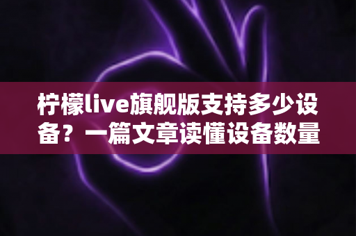 柠檬live旗舰版支持多少设备？一篇文章读懂设备数量、登录规则与使用技巧