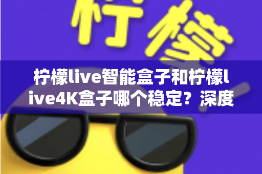 柠檬live智能盒子和柠檬live4K盒子哪个稳定？深度对比两款电视盒子，帮你选对不选贵