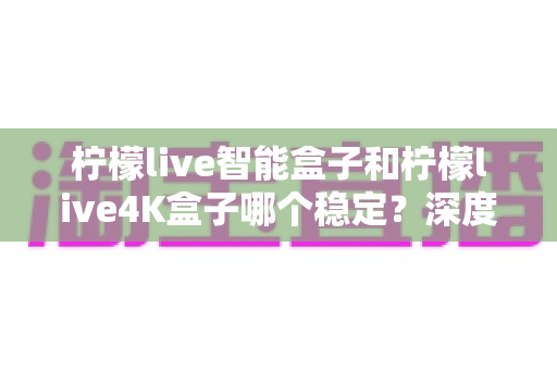 柠檬live智能盒子和柠檬live4K盒子哪个稳定？深度对比两款电视盒子，帮你选对不选贵