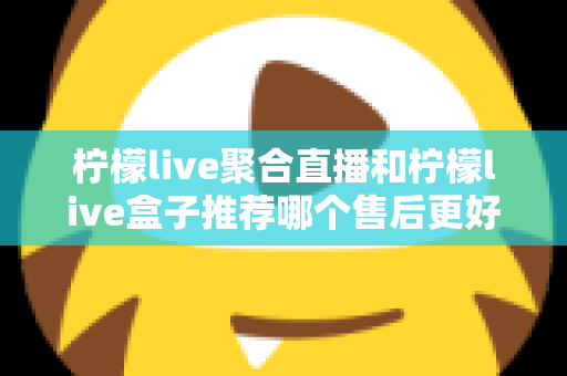 柠檬live聚合直播和柠檬live盒子推荐哪个售后更好?一篇看懂售后差异,选对更省心 柠檬live聚合直播和柠檬live盒子推荐哪个售后更好?一篇看懂售后差异,选对更省心