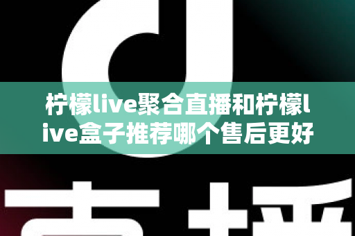 柠檬live聚合直播和柠檬live盒子推荐哪个售后更好?一篇看懂售后差异,选对更省心 柠檬live聚合直播和柠檬live盒子推荐哪个售后更好?一篇看懂售后差异,选对更省心