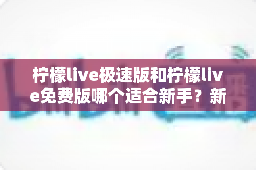 柠檬live极速版和柠檬live免费版哪个适合新手?新手入门选版指南与实用建议 柠檬live极速版和柠檬live免费版哪个适合新手?新手入门选版指南与实用建议