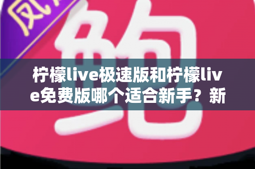 柠檬live极速版和柠檬live免费版哪个适合新手？新手入门选版指南与实用建议