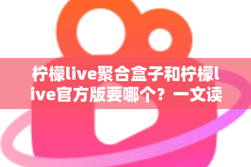 柠檬live聚合盒子和柠檬live官方版要哪个？一文读懂两大版本区别与选择指南