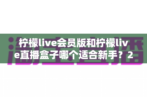 柠檬live会员版和柠檬live直播盒子哪个适合新手?2025最新新手选购指南与使用攻略 柠檬live会员版和柠檬live直播盒子哪个适合新手?2025最新新手选购指南与使用攻略