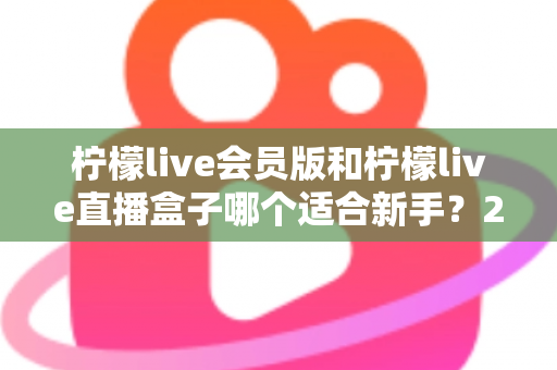柠檬live会员版和柠檬live直播盒子哪个适合新手？2025最新新手选购指南与使用攻略