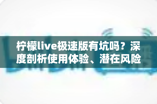 柠檬live极速版有坑吗？深度剖析使用体验、潜在风险与实用避坑指南