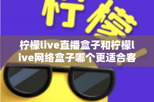 柠檬live直播盒子和柠檬live网络盒子哪个更适合客厅？2025年客厅电视盒子选购深度解析