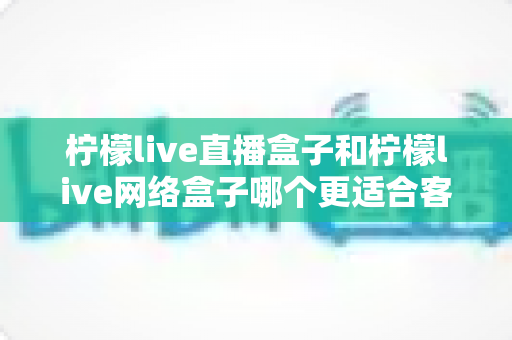 柠檬live直播盒子和柠檬live网络盒子哪个更适合客厅？2025年客厅电视盒子选购深度解析