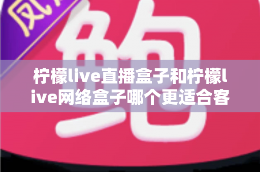 柠檬live直播盒子和柠檬live网络盒子哪个更适合客厅？2025年客厅电视盒子选购深度解析