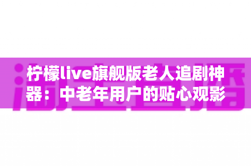 柠檬live旗舰版老人追剧神器：中老年用户的贴心观影伴侣全解析