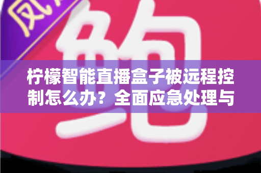 柠檬智能直播盒子被远程控制怎么办?全面应急处理与安全防护实战指南 柠檬智能直播盒子被远程控制怎么办?全面应急处理与安全防护实战指南