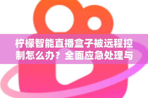 柠檬智能直播盒子被远程控制怎么办?全面应急处理与安全防护实战指南 柠檬智能直播盒子被远程控制怎么办?全面应急处理与安全防护实战指南