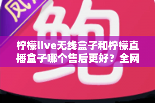 柠檬live无线盒子和柠檬直播盒子哪个售后更好？全网最全售后服务深度对比与选购避坑指南