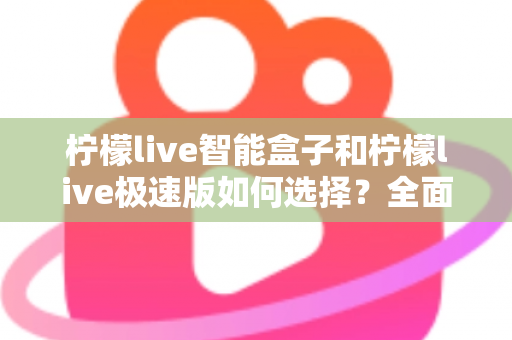 柠檬live智能盒子和柠檬live极速版如何选择？全面对比指南助你找到最适合的版本