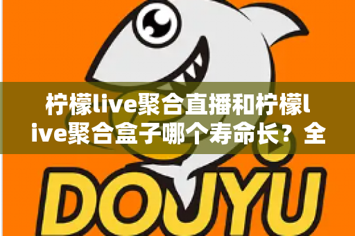 柠檬live聚合直播和柠檬live聚合盒子哪个寿命长？全面解析两者使用寿命差异与选购建议