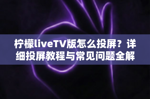 柠檬liveTV版怎么投屏？详细投屏教程与常见问题全解析