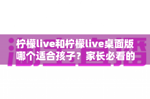 柠檬live和柠檬live桌面版哪个适合孩子？家长必看的全方位对比与安全使用指南