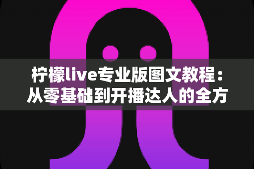 柠檬live专业版图文教程：从零基础到开播达人的全方位实战指南