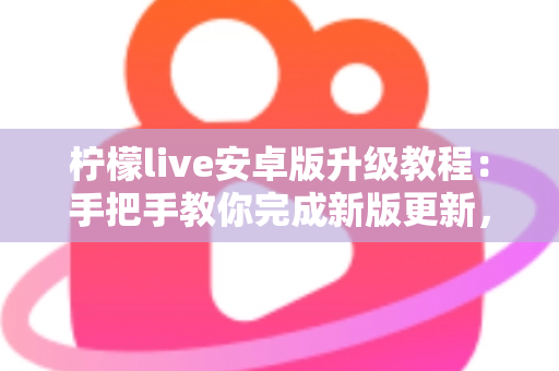 柠檬live安卓版升级教程：手把手教你完成新版更新，轻松畅享极致直播体验