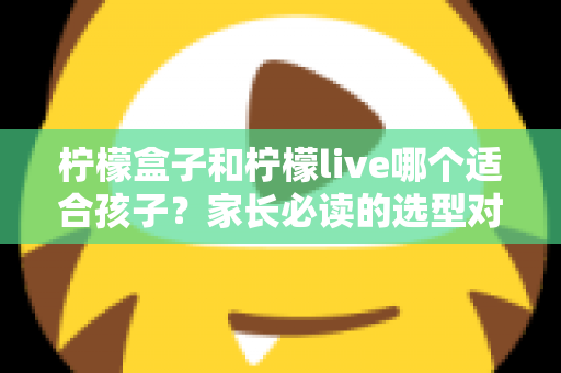 柠檬盒子和柠檬live哪个适合孩子？家长必读的选型对比与避坑指南