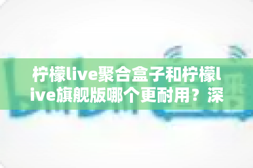 柠檬live聚合盒子和柠檬live旗舰版哪个更耐用？深度对比与选购全指南