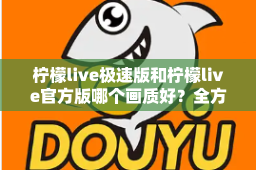 柠檬live极速版和柠檬live官方版哪个画质好？全方位画质对比与选购指南