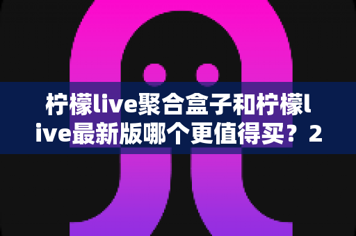 柠檬live聚合盒子和柠檬live最新版哪个更值得买？2025年最全选购对比指南与避坑建议