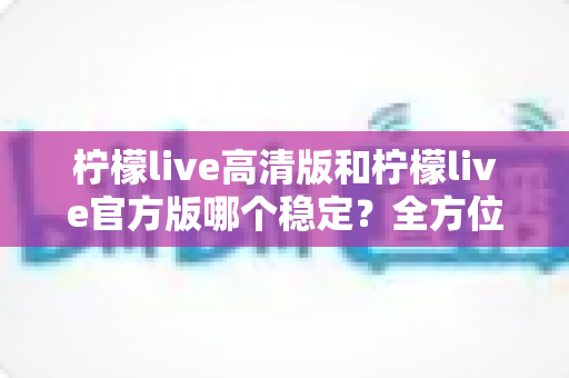 柠檬live高清版和柠檬live官方版哪个稳定？全方位深度对比解析，助你选出最佳直播体验版本