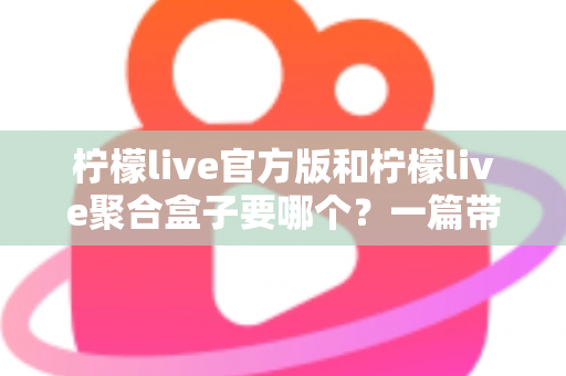 柠檬live官方版和柠檬live聚合盒子要哪个？一篇带你彻底搞懂的深度对比指南