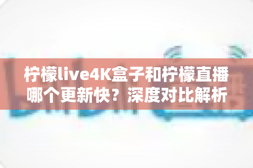 柠檬live4K盒子和柠檬直播哪个更新快？深度对比解析与选购指南
