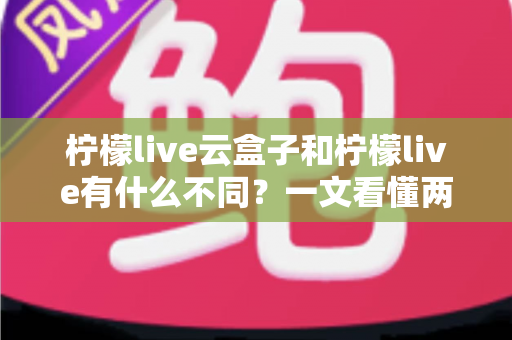 柠檬live云盒子和柠檬live有什么不同?一文看懂两大版本的核心差异与选择指南 柠檬live云盒子和柠檬live有什么不同?一文看懂两大版本的核心差异与选择指南