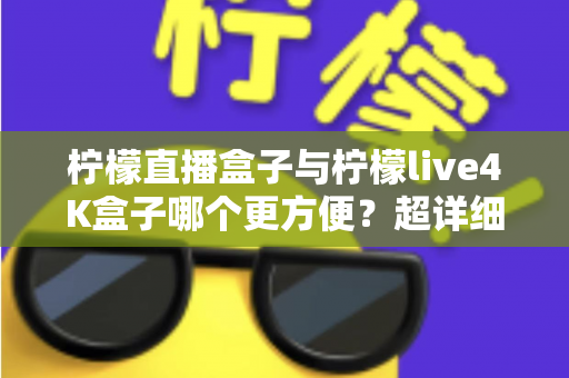 柠檬直播盒子与柠檬live4K盒子哪个更方便？超详细对比测评与家庭选购指南，看完不再纠结