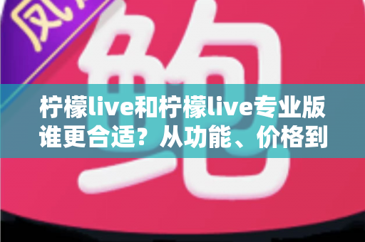 柠檬live和柠檬live专业版谁更合适？从功能、价格到使用场景的全面选择指南