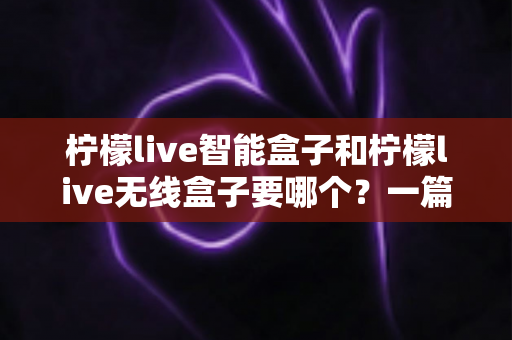 柠檬live智能盒子和柠檬live无线盒子要哪个？一篇文章讲透区别，帮你选对不踩坑