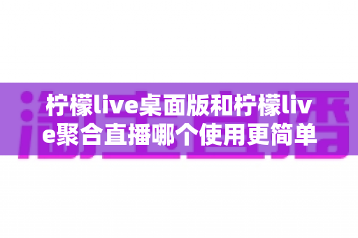 柠檬live桌面版和柠檬live聚合直播哪个使用更简单？深度对比评测带你找到最适合自己的选择
