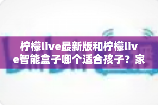 柠檬live最新版和柠檬live智能盒子哪个适合孩子？家长必读的全方位选购指南与深度对比分析