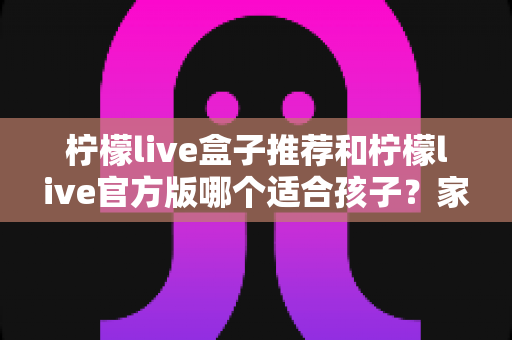 柠檬live盒子推荐和柠檬live官方版哪个适合孩子？家长必读的完整选择指南