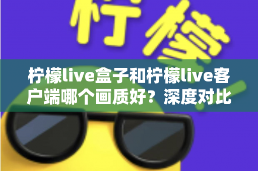 柠檬live盒子和柠檬live客户端哪个画质好?深度对比分析帮你选出最佳观影方案 柠檬live盒子和柠檬live客户端哪个画质好?深度对比分析帮你选出最佳观影方案