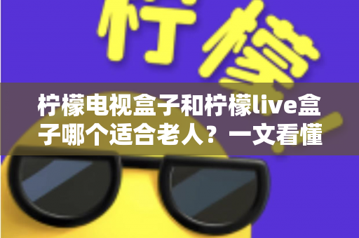 柠檬电视盒子和柠檬live盒子哪个适合老人？一文看懂选购要点与实用对比