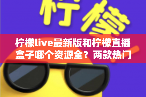 柠檬live最新版和柠檬直播盒子哪个资源全?两款热门应用资源深度对比与选择指南 柠檬live最新版和柠檬直播盒子哪个资源全?两款热门应用资源深度对比与选择指南