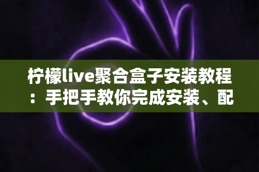柠檬live聚合盒子安装教程:手把手教你完成安装、配置与排错的完整指南 柠檬live聚合盒子安装教程:手把手教你完成安装、配置与排错的完整指南