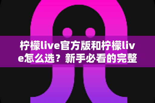 柠檬live官方版和柠檬live怎么选？新手必看的完整选择与避坑指南