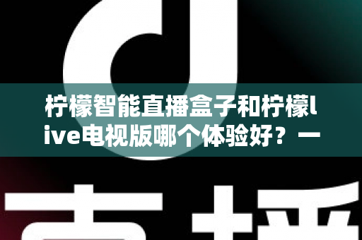 柠檬智能直播盒子和柠檬live电视版哪个体验好？一文看懂差异，选对不踩坑