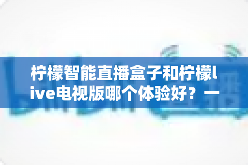 柠檬智能直播盒子和柠檬live电视版哪个体验好？一文看懂差异，选对不踩坑