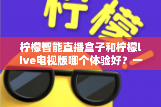 柠檬智能直播盒子和柠檬live电视版哪个体验好？一文看懂差异，选对不踩坑