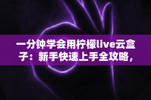 一分钟学会用柠檬live云盒子：新手快速上手全攻略，轻松畅享云端精彩内容