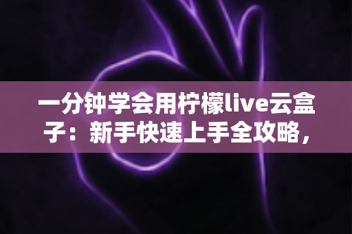 一分钟学会用柠檬live云盒子：新手快速上手全攻略，轻松畅享云端精彩内容