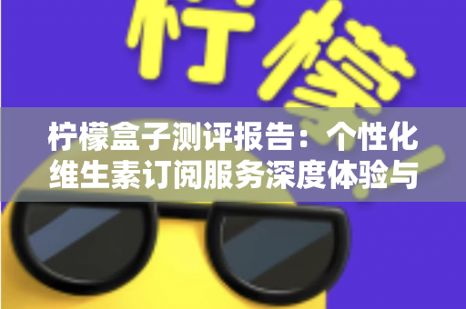 柠檬盒子测评报告：个性化维生素订阅服务深度体验与全面解析