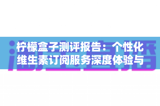 柠檬盒子测评报告：个性化维生素订阅服务深度体验与全面解析